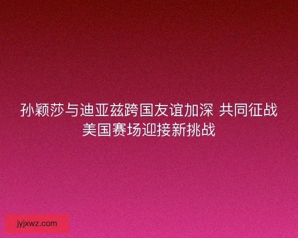 孙颖莎与迪亚兹跨国友谊加深 共同征战美国赛场迎接新挑战